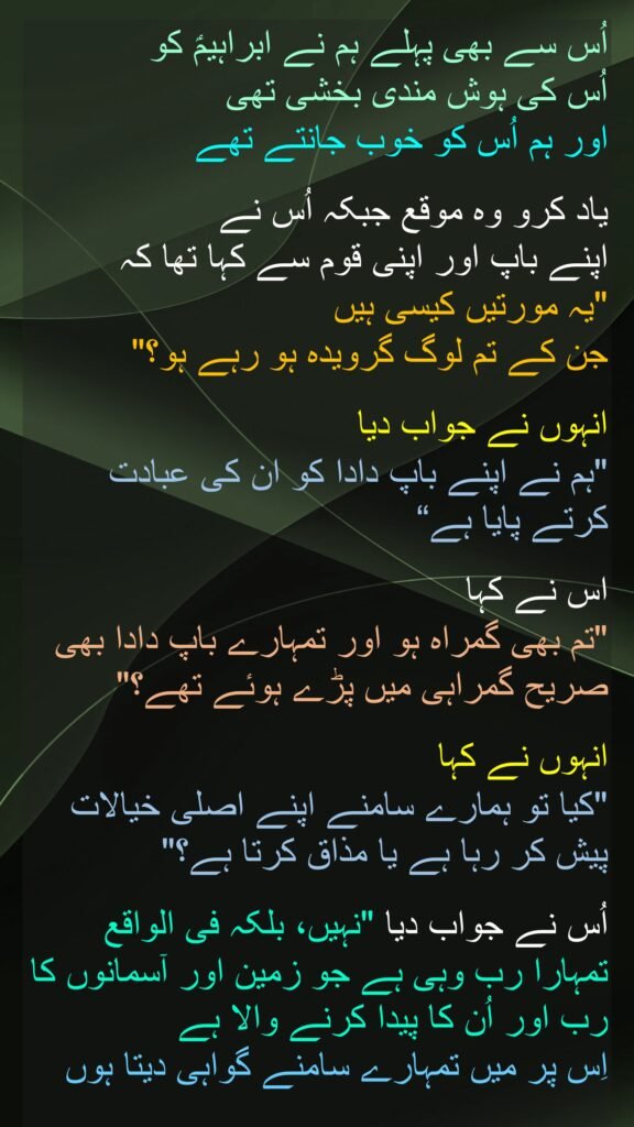 اُس سے بھی پہلے ہم نے ابراہیمؑ کو 
اُس کی ہوش مندی بخشی تھی 
اور ہم اُس کو خوب جانتے تھے
 
یاد کرو وہ موقع جبکہ اُس نے 
اپنے باپ اور اپنی قوم سے کہا تھا کہ 
"یہ مورتیں کیسی ہیں 
جن کے تم لوگ گرویدہ ہو رہے ہو؟" 

انہوں نے جواب دیا 
"ہم نے اپنے باپ دادا کو ان کی عبادت کرتے پایا ہے“
 
اس نے کہا 
"تم بھی گمراہ ہو اور تمہارے باپ دادا بھی صریح گمراہی میں پڑے ہوئے تھے؟" 

انہوں نے کہا 
"کیا تو ہمارے سامنے اپنے اصلی خیالات پیش کر رہا ہے یا مذاق کرتا ہے؟" 

اُس نے جواب دیا "نہیں، بلکہ فی الواقع تمہارا رب وہی ہے جو زمین اور آسمانوں کا رب اور اُن کا پیدا کرنے والا ہے 
اِس پر میں تمہارے سامنے گواہی دیتا ہوں 