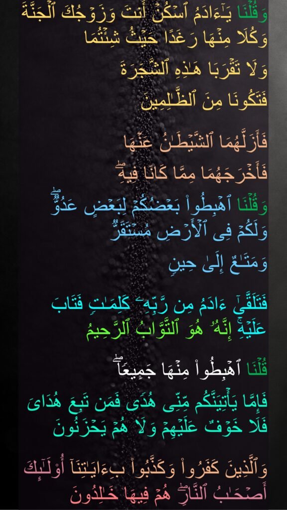 وَقُلۡنَا یَـٰۤءَادَمُ ٱسۡكُنۡ أَنتَ وَزَوۡجُكَ ٱلۡجَنَّةَ وَكُلَا مِنۡهَا رَغَدًا حَیۡثُ شِئۡتُمَا 
وَلَا تَقۡرَبَا هَـٰذِهِ ٱلشَّجَرَةَ 
فَتَكُونَا مِنَ ٱلظَّـٰلِمِینَ 

فَأَزَلَّهُمَا ٱلشَّیۡطَـٰنُ عَنۡهَا 
فَأَخۡرَجَهُمَا مِمَّا كَانَا فِیهِۖ 
وَقُلۡنَا ٱهۡبِطُوا۟ بَعۡضُكُمۡ لِبَعۡضٍ عَدُوࣱّۖ وَلَكُمۡ فِی ٱلۡأَرۡضِ مُسۡتَقَرࣱّ 
وَمَتَـٰعٌ إِلَىٰ حِینࣲ 

فَتَلَقَّىٰۤ ءَادَمُ مِن رَّبِّهِۦ كَلِمَـٰتࣲ فَتَابَ عَلَیۡهِۚ إِنَّهُۥ هُوَ ٱلتَّوَّابُ ٱلرَّحِیمُ 

قُلۡنَا ٱهۡبِطُوا۟ مِنۡهَا جَمِیعࣰاۖ 
فَإِمَّا یَأۡتِیَنَّكُم مِّنِّی هُدࣰى فَمَن تَبِعَ هُدَایَ فَلَا خَوۡفٌ عَلَیۡهِمۡ وَلَا هُمۡ یَحۡزَنُونَ 

وَٱلَّذِینَ كَفَرُوا۟ وَكَذَّبُوا۟ بِءَایَـٰتِنَاۤ أُو۟لَـٰۤىِٕكَ أَصۡحَـٰبُ ٱلنَّارِۖ هُمۡ فِیهَا خَـٰلِدُونَ
