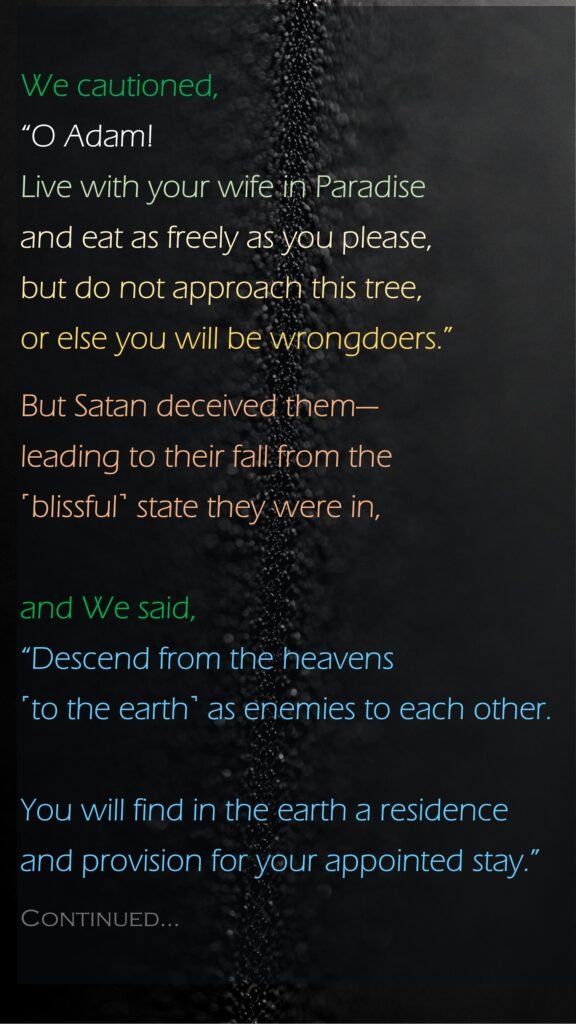 We cautioned, “O Adam! Live with your wife in Paradise and eat as freely as you please, but do not approach this tree, or else you will be wrongdoers.”But Satan deceived them—leading to their fall from the ˹blissful˺ state they were in, and We said, “Descend from the heavens ˹to the earth˺ as enemies to each other. You will find in the earth a residence and provision for your appointed stay.”Continued…