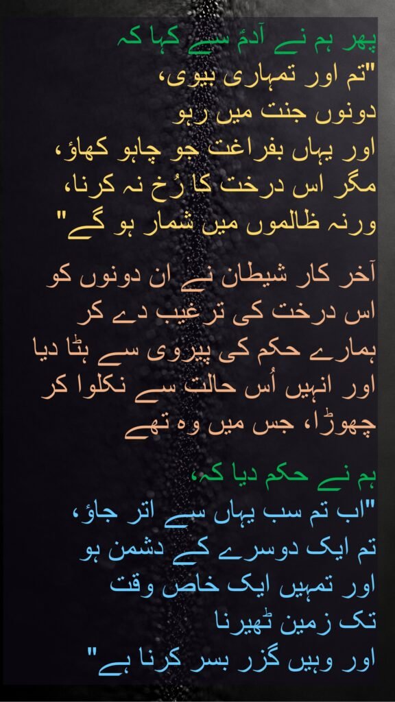 پھر ہم نے آدمؑ سے کہا کہ 
"تم اور تمہاری بیوی، 
دونوں جنت میں رہو 
اور یہاں بفراغت جو چاہو کھاؤ، 
مگر اس درخت کا رُخ نہ کرنا، 
ورنہ ظالموں میں شمار ہو گے" 

آخر کار شیطان نے ان دونوں کو اس درخت کی ترغیب دے کر ہمارے حکم کی پیروی سے ہٹا دیا اور انہیں اُس حالت سے نکلوا کر چھوڑا، جس میں وہ تھے 

ہم نے حکم دیا کہ، 
"اب تم سب یہاں سے اتر جاؤ، 
تم ایک دوسرے کے دشمن ہو 
اور تمہیں ایک خاص وقت 
تک زمین ٹھیرنا 
اور وہیں گزر بسر کرنا ہے"
