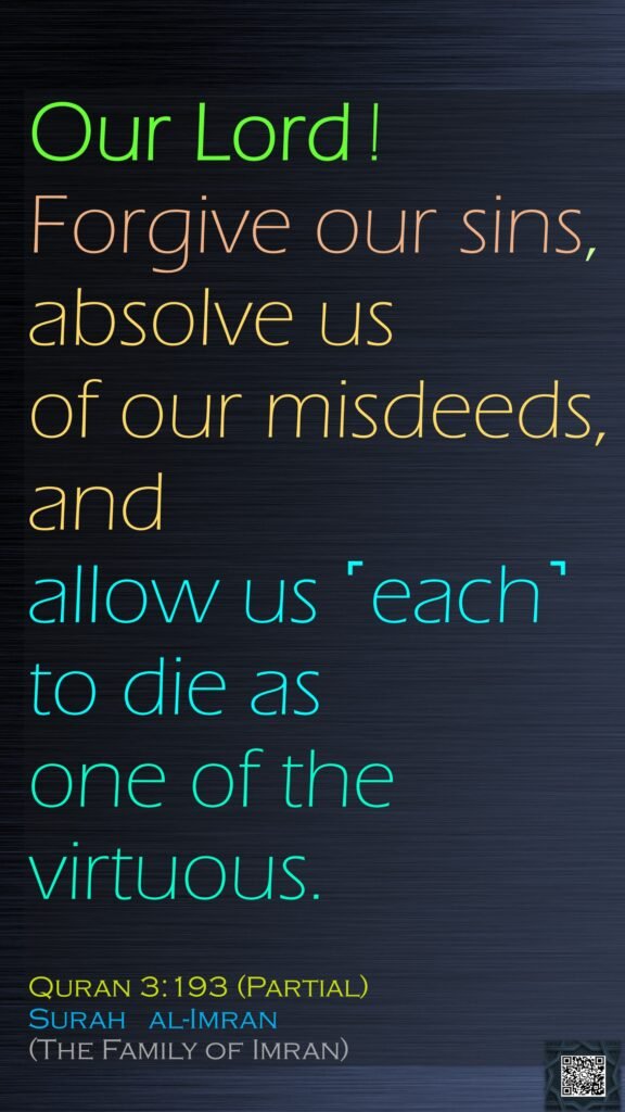 Our Lord ! Forgive our sins, absolve us of our misdeeds, and allow us ˹each˺ to die as one of the virtuous.Quran 3:193 (Partial)Surah   al-Imran (The Family of Imran)
