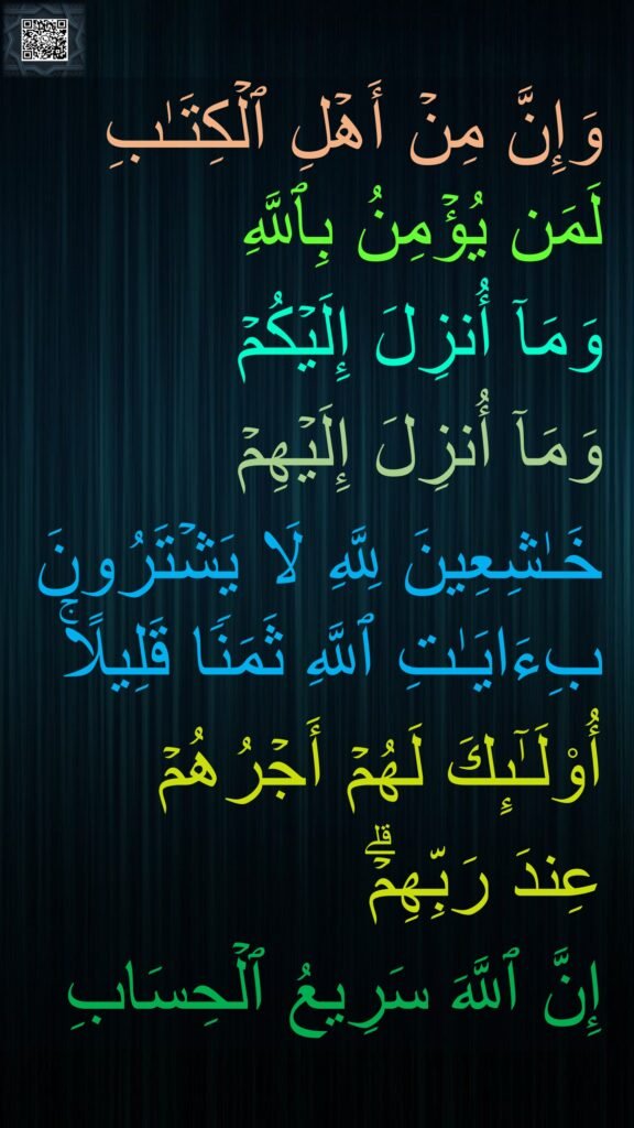 وَإِنَّ مِنۡ أَهۡلِ ٱلۡكِتَـٰبِ لَمَن یُؤۡمِنُ بِٱللَّهِ 
وَمَاۤ أُنزِلَ إِلَیۡكُمۡ 
وَمَاۤ أُنزِلَ إِلَیۡهِمۡ 
خَـٰشِعِینَ لِلَّهِ لَا یَشۡتَرُونَ بِءَایَـٰتِ ٱللَّهِ ثَمَنࣰا قَلِیلًاۚ 
أُو۟لَـٰۤىِٕكَ لَهُمۡ أَجۡرُهُمۡ 
عِندَ رَبِّهِمۡۗ 
إِنَّ ٱللَّهَ سَرِیعُ ٱلۡحِسَابِ
