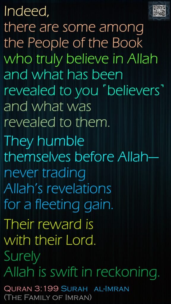 Indeed, there are some among the People of the Book who truly believe in Allah and what has been revealed to you ˹believers˺ and what was revealed to them. They humble themselves before Allah—never trading Allah’s revelations for a fleeting gain. Their reward is with their Lord. Surely Allah is swift in reckoning.Quran 3:199 Surah   al-Imran (The Family of Imran)