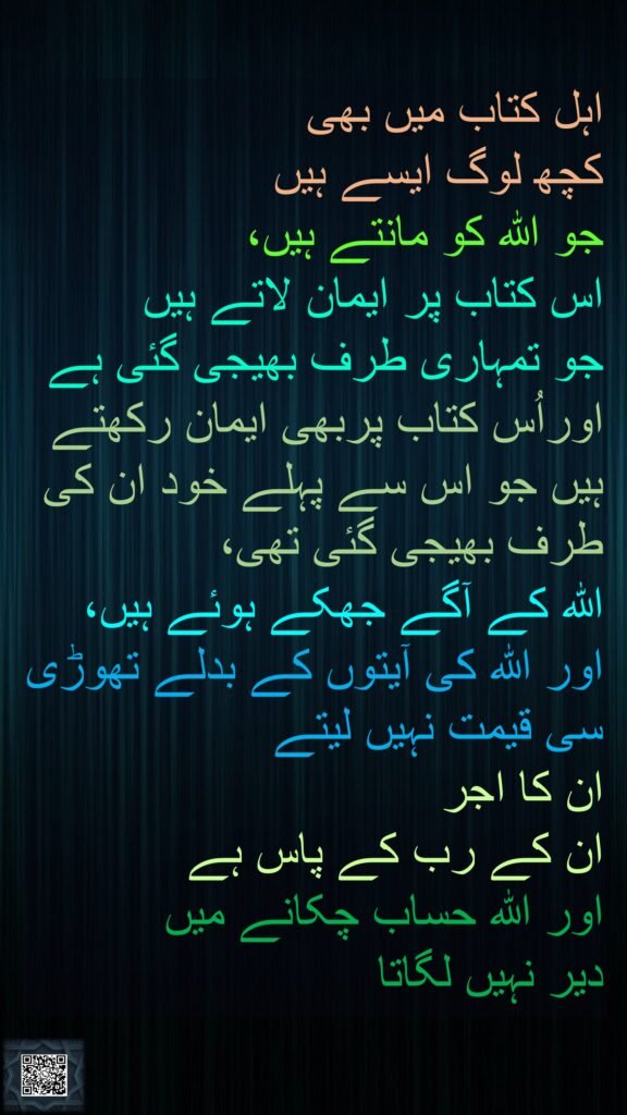 اہل کتاب میں بھی 
کچھ لوگ ایسے ہیں 
جو اللہ کو مانتے ہیں، 
اس کتاب پر ایمان لاتے ہیں 
جو تمہاری طرف بھیجی گئی ہے اوراُس کتاب پربھی ایمان رکھتے ہیں جو اس سے پہلے خود ان کی طرف بھیجی گئی تھی، 
اللہ کے آگے جھکے ہوئے ہیں، اور اللہ کی آیتوں کے بدلے تھوڑی سی قیمت نہیں لیتے 
ان کا اجر 
ان کے رب کے پاس ہے 
اور اللہ حساب چکانے میں 
دیر نہیں لگاتا
