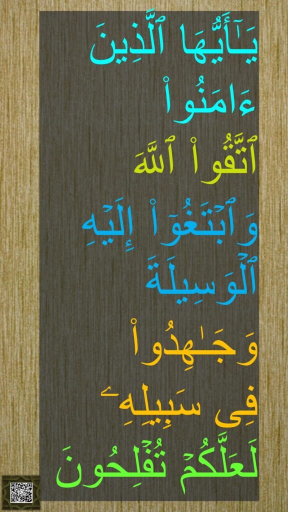یَـٰۤأَیُّهَا ٱلَّذِینَ ءَامَنُوا۟ 
ٱتَّقُوا۟ ٱللَّهَ 
وَٱبۡتَغُوۤا۟ إِلَیۡهِ ٱلۡوَسِیلَةَ 
وَجَـٰهِدُوا۟ 
فِی سَبِیلِهِۦ 
لَعَلَّكُمۡ تُفۡلِحُونَ