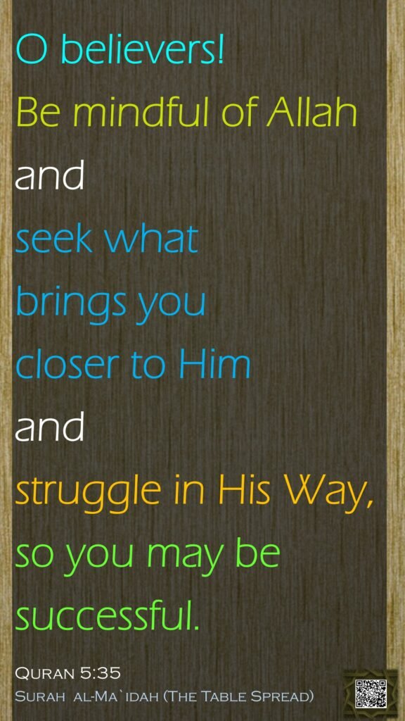 O believers! Be mindful of Allah and seek what brings you closer to Him and struggle in His Way, so you may be successful.Quran 5:35Surah  al-Ma`idah (The Table Spread) 