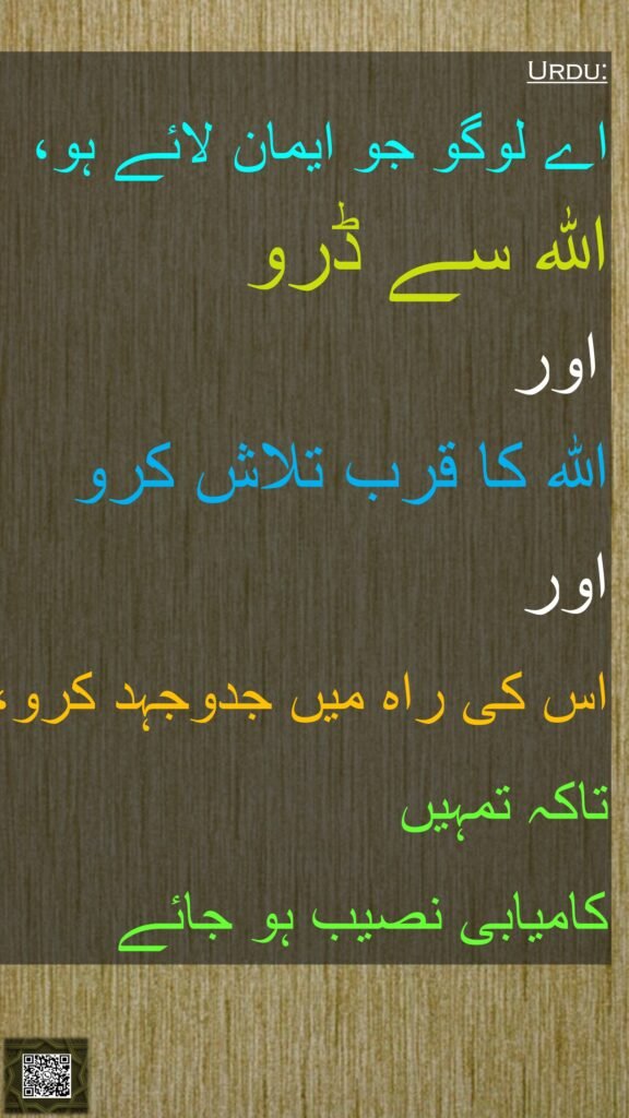 اے لوگو جو ایمان لائے ہو، 
اللہ سے ڈرو
 اور 
الله کا قرب تلاش کرو
اور 
اس کی راہ میں جدوجہد کرو، 
تاکہ تمہیں 
کامیابی نصیب ہو جائے 
