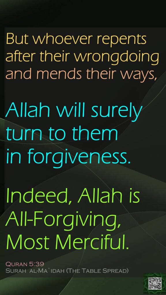But whoever repents after their wrongdoing and mends their ways,Allah will surely turn to them in forgiveness.Indeed, Allah is All-Forgiving, Most Merciful.Quran 5:39Surah  al-Ma`idah (The Table Spread) 