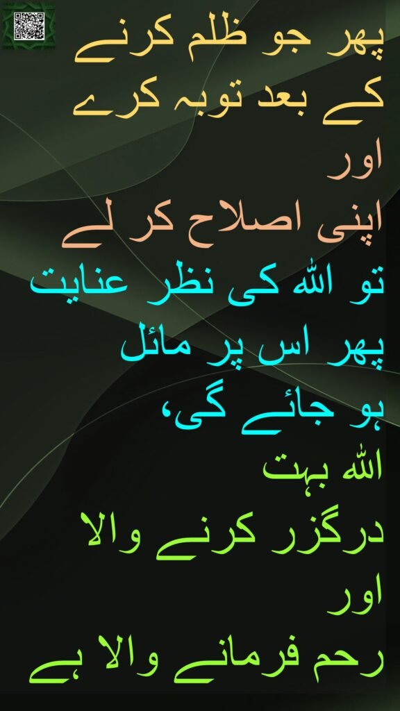 پھر جو ظلم کرنے کے بعد توبہ کرے اور 
اپنی اصلاح کر لے 
تو اللہ کی نظر عنایت پھر اس پر مائل 
ہو جائے گی، 
اللہ بہت 
درگزر کرنے والا اور 
رحم فرمانے والا ہے 
