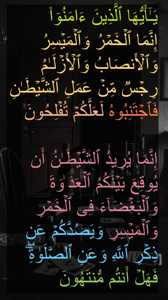 یَـٰۤأَیُّهَا ٱلَّذِینَ ءَامَنُوۤا۟ 
إِنَّمَا ٱلۡخَمۡرُ وَٱلۡمَیۡسِرُ وَٱلۡأَنصَابُ وَٱلۡأَزۡلَـٰمُ رِجۡسࣱ مِّنۡ عَمَلِ ٱلشَّیۡطَـٰنِ فَٱجۡتَنِبُوهُ لَعَلَّكُمۡ تُفۡلِحُونَ 

إِنَّمَا یُرِیدُ ٱلشَّیۡطَـٰنُ أَن یُوقِعَ بَیۡنَكُمُ ٱلۡعَدَ ٰوَةَ وَٱلۡبَغۡضَاۤءَ فِی ٱلۡخَمۡرِ وَٱلۡمَیۡسِرِ وَیَصُدَّكُمۡ عَن ذِكۡرِ ٱللَّهِ وَعَنِ ٱلصَّلَوٰةِۖ فَهَلۡ أَنتُم مُّنتَهُونَ
