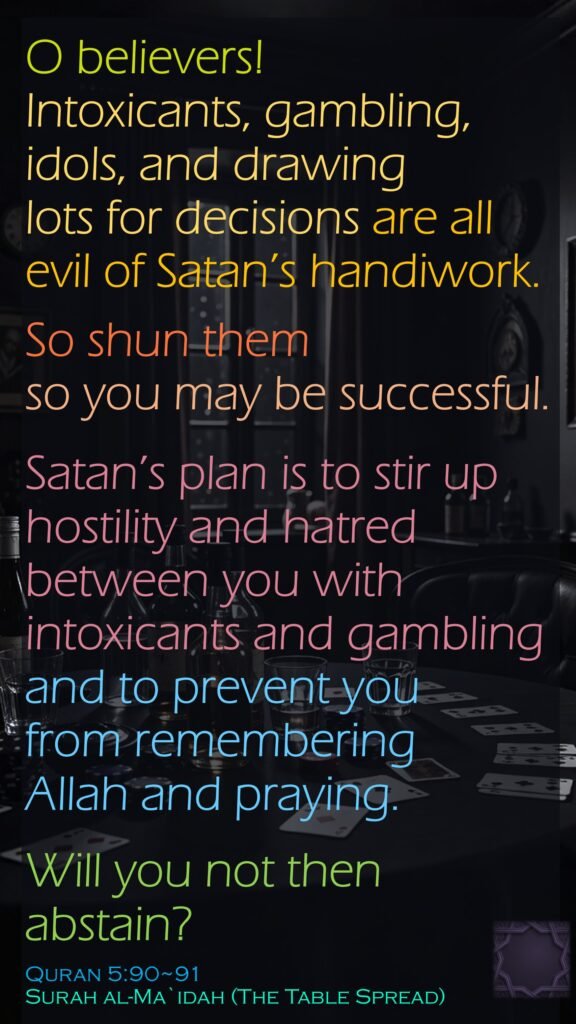 O believers! Intoxicants, gambling, idols, and drawing lots for decisions are all evil of Satan’s handiwork.So shun them so you may be successful.Satan’s plan is to stir up hostility and hatred between you with intoxicants and gambling and to prevent you from remembering Allah and praying. Will you not then abstain?Quran 5:90~91Surah al-Ma`idah (The Table Spread)