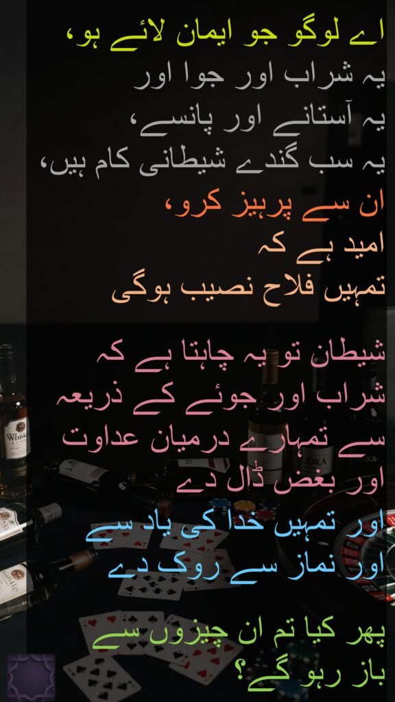 اے لوگو جو ایمان لائے ہو، 
یہ شراب اور جوا اور 
یہ آستانے اور پانسے، 
یہ سب گندے شیطانی کام ہیں، ان سے پرہیز کرو، 
امید ہے کہ 
تمہیں فلاح نصیب ہوگی 

شیطان تو یہ چاہتا ہے کہ شراب اور جوئے کے ذریعہ سے تمہارے درمیان عداوت اور بغض ڈال دے 
اور تمہیں خدا کی یاد سے 
اور نماز سے روک دے 

پھر کیا تم ان چیزوں سے 
باز رہو گے؟
