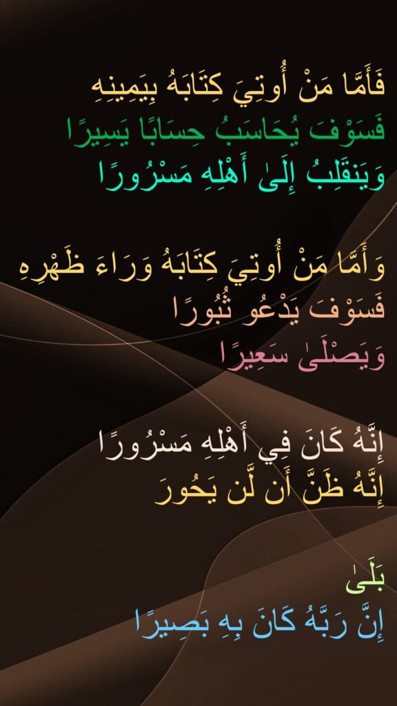 فَأَمَّا مَنْ أُوتِيَ كِتَابَهُ بِيَمِينِهِ
فَسَوْفَ يُحَاسَبُ حِسَابًا يَسِيرًا
وَيَنقَلِبُ إِلَىٰ أَهْلِهِ مَسْرُورًا

وَأَمَّا مَنْ أُوتِيَ كِتَابَهُ وَرَاءَ ظَهْرِهِ
فَسَوْفَ يَدْعُو ثُبُورًا
وَيَصْلَىٰ سَعِيرًا

إِنَّهُ كَانَ فِي أَهْلِهِ مَسْرُورًا
إِنَّهُ ظَنَّ أَن لَّن يَحُورَ

بَلَىٰ 
إِنَّ رَبَّهُ كَانَ بِهِ بَصِيرًا