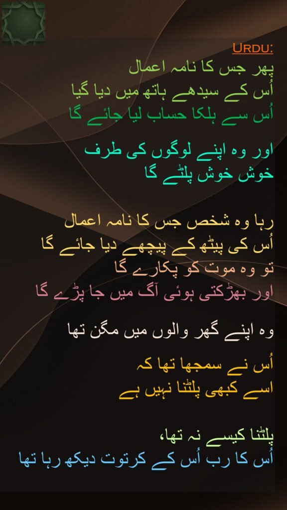 پھر جس کا نامہ اعمال 
اُس کے سیدھے ہاتھ میں دیا گیا 
اُس سے ہلکا حساب لیا جائے گا 

اور وہ اپنے لوگوں کی طرف 
خوش خوش پلٹے گا 

رہا وہ شخص جس کا نامہ اعمال 
اُس کی پیٹھ کے پیچھے دیا جائے گا 
تو وہ موت کو پکارے گا 
اور بھڑکتی ہوئی آگ میں جا پڑے گا
 
وہ اپنے گھر والوں میں مگن تھا 

اُس نے سمجھا تھا کہ 
اسے کبھی پلٹنا نہیں ہے 

پلٹنا کیسے نہ تھا، 
اُس کا رب اُس کے کرتوت دیکھ رہا تھا 

