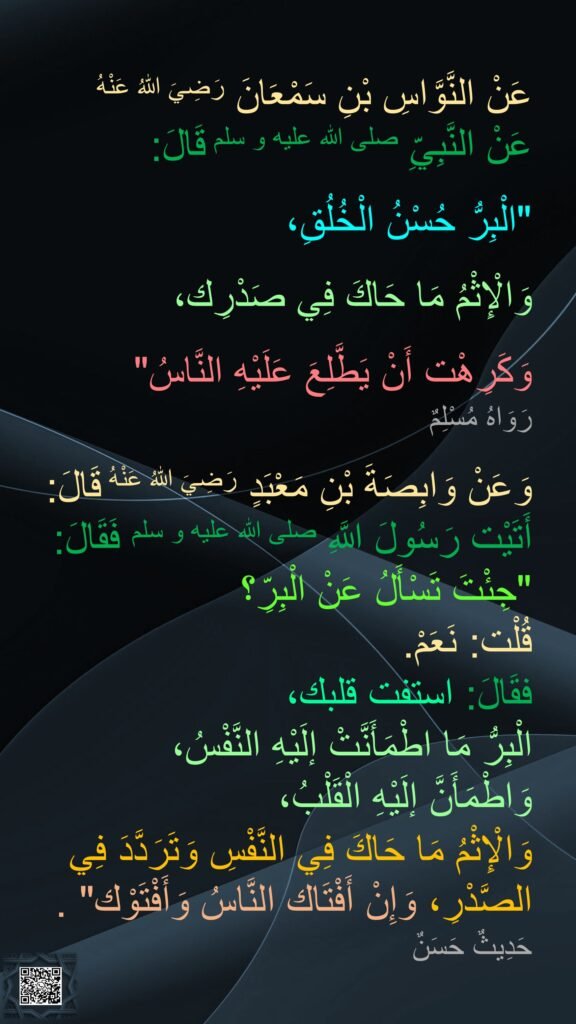 عَنْ النَّوَّاسِ بْنِ سَمْعَانَ رَضِيَ اللهُ عَنْهُ 
عَنْ النَّبِيِّ صلى الله عليه و سلم قَالَ: 

"الْبِرُّ حُسْنُ الْخُلُقِ،
 
وَالْإِثْمُ مَا حَاكَ فِي صَدْرِك، 

وَكَرِهْت أَنْ يَطَّلِعَ عَلَيْهِ النَّاسُ" 
رَوَاهُ مُسْلِمٌ 

وَعَنْ وَابِصَةَ بْنِ مَعْبَدٍ رَضِيَ اللهُ عَنْهُ قَالَ: 
أَتَيْت رَسُولَ اللَّهِ صلى الله عليه و سلم فَقَالَ: 
"جِئْتَ تَسْأَلُ عَنْ الْبِرِّ؟ 
قُلْت: نَعَمْ. 
فقَالَ: استفت قلبك، 
الْبِرُّ مَا اطْمَأَنَّتْ إلَيْهِ النَّفْسُ، 
وَاطْمَأَنَّ إلَيْهِ الْقَلْبُ، 
وَالْإِثْمُ مَا حَاكَ فِي النَّفْسِ وَتَرَدَّدَ فِي الصَّدْرِ، وَإِنْ أَفْتَاك النَّاسُ وَأَفْتَوْك" . 
حَدِيثٌ حَسَنٌ
