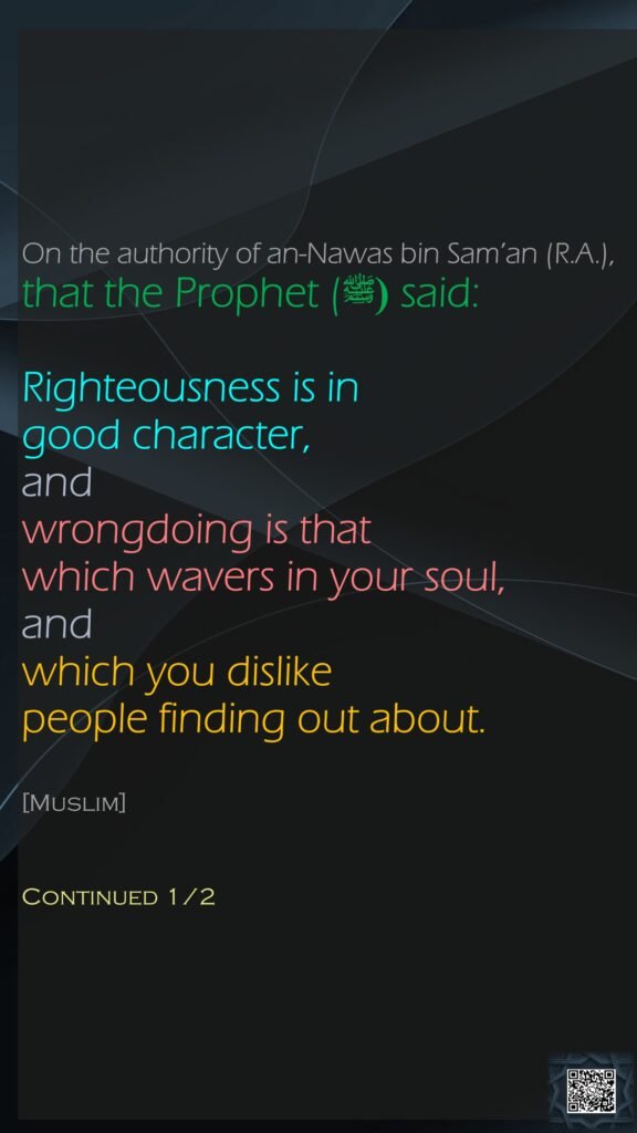 On the authority of an-Nawas bin Sam’an (R.A.), that the Prophet ((ﷺ said:Righteousness is in good character, and wrongdoing is that which wavers in your soul, and which you dislike people finding out about.[Muslim]Continued 1/2