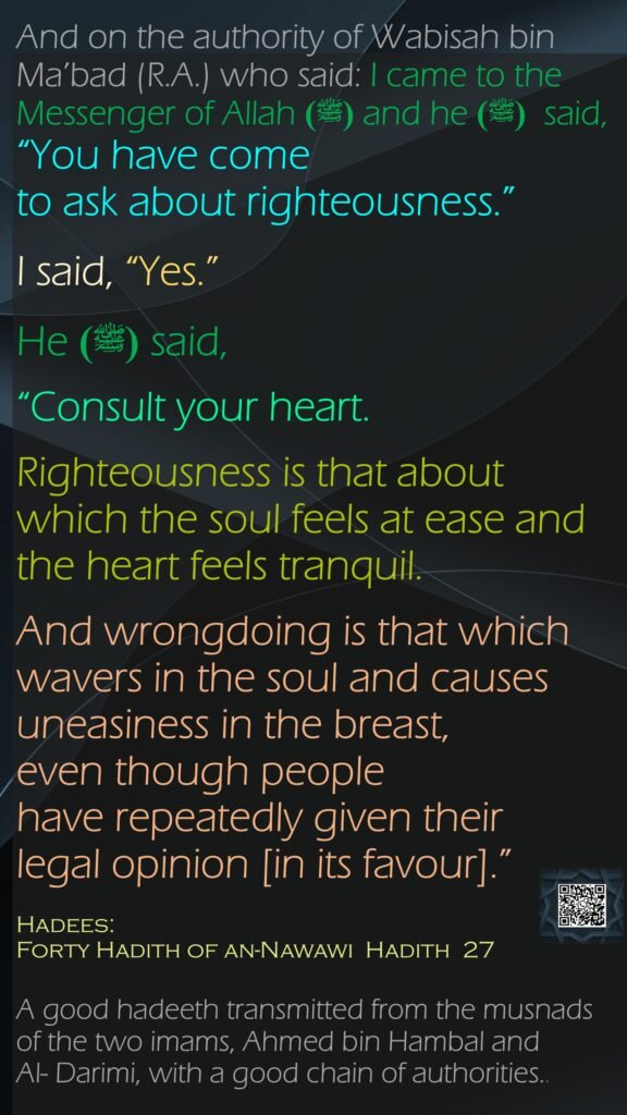 And on the authority of Wabisah bin Ma’bad (R.A.) who said: I came to the Messenger of Allah  (ﷺ)and he  (ﷺ) said, “You have come to ask about righteousness.” I said, “Yes.” He (ﷺ) said, “Consult your heart. Righteousness is that about which the soul feels at ease and the heart feels tranquil. And wrongdoing is that which wavers in the soul and causes uneasiness in the breast, even though people have repeatedly given their legal opinion [in its favour].”Hadees:Forty Hadith of an-Nawawi  Hadith  27A good hadeeth transmitted from the musnads of the two imams, Ahmed bin Hambal and Al- Darimi, with a good chain of authorities..