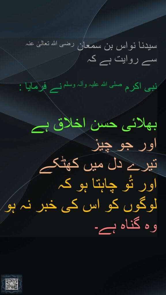 سیدنا نواس بن سمعان رضی اللہ تعالیٰ عنہ 
سے روایت ہے کہ 

نبی اکرم صلی اللہ علیہ وآلہ وسلم نے فرمایا : 

بھلائی حسن اخلاق ہے
اور جو چیز 
تیرے دل میں کھٹکے 
اور تُو چاہتا ہو کہ 
لوگوں کو اس کی خبر نہ ہو وہ گناہ ہے۔
