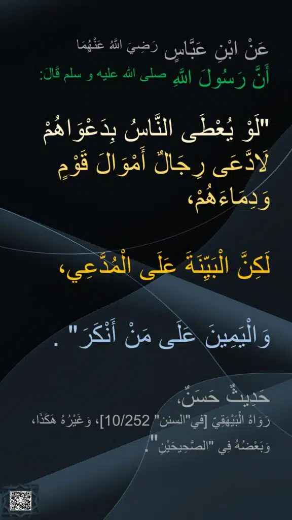عَنْ ابْنِ عَبَّاسٍ رَضِيَ اللَّهُ عَنْهُمَا 
أَنَّ رَسُولَ اللَّهِ صلى الله عليه و سلم قَالَ: 

"لَوْ يُعْطَى النَّاسُ بِدَعْوَاهُمْ لَادَّعَى رِجَالٌ أَمْوَالَ قَوْمٍ وَدِمَاءَهُمْ، 

لَكِنَّ الْبَيِّنَةَ عَلَى الْمُدَّعِي، 

وَالْيَمِينَ عَلَى مَنْ أَنْكَرَ" . 

حَدِيثٌ حَسَنٌ، 
رَوَاهُ الْبَيْهَقِيّ [في"السنن" 10/252]، وَغَيْرُهُ هَكَذَا، وَبَعْضُهُ فِي "الصَّحِيحَيْنِ".
