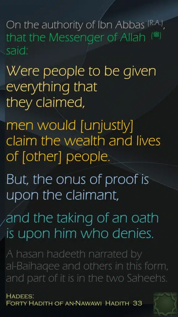 On the authority of Ibn Abbas (R.A.), that the Messenger of Allah  (ﷺ) said:Were people to be given everything that they claimed, men would [unjustly] claim the wealth and lives of [other] people. But, the onus of proof is upon the claimant, and the taking of an oath is upon him who denies. A hasan hadeeth narrated by al-Baihaqee and others in this form, and part of it is in the two Saheehs.Hadees:Forty Hadith of an-Nawawi  Hadith  33