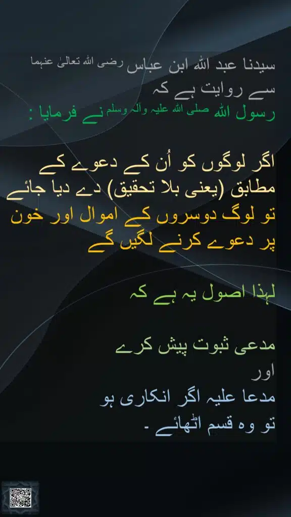 سیدنا عبد اللہ ابن عباس رضی اللہ تعالیٰ عنہما 
سے روایت ہے کہ 
رسول اللہ صلی اللہ علیہ وآلہ وسلم نے فرمایا : 

اگر لوگوں کو اُن کے دعوے کے مطابق (یعنی بلا تحقیق) دے دیا جائے 
تو لوگ دوسروں کے اموال اور خون پر دعوے کرنے لگیں گے 

لہذا اصول یہ ہے کہ 

مدعی ثبوت پیش کرے 
اور 
مدعا علیہ اگر انکاری ہو 
تو وہ قسم اٹھائے ۔

