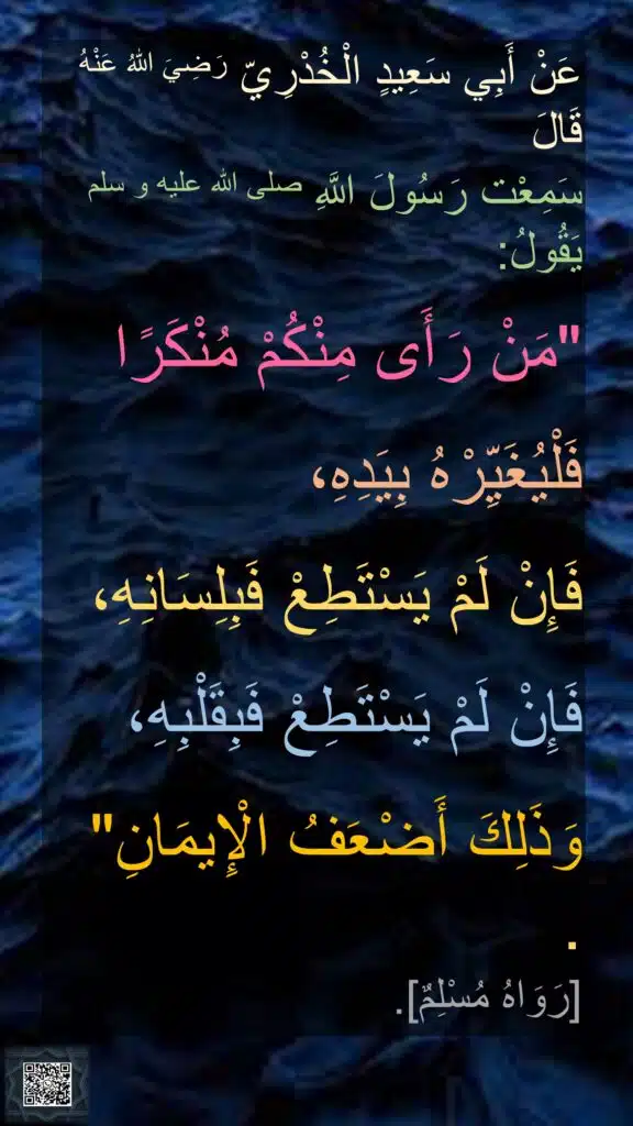 عَنْ أَبِي سَعِيدٍ الْخُدْرِيّ رَضِيَ اللهُ عَنْهُ قَالَ 
سَمِعْت رَسُولَ اللَّهِ صلى الله عليه و سلم يَقُولُ: 

"مَنْ رَأَى مِنْكُمْ مُنْكَرًا 

فَلْيُغَيِّرْهُ بِيَدِهِ، 

فَإِنْ لَمْ يَسْتَطِعْ فَبِلِسَانِهِ، 

فَإِنْ لَمْ يَسْتَطِعْ فَبِقَلْبِهِ،

وَذَلِكَ أَضْعَفُ الْإِيمَانِ" . 
[رَوَاهُ مُسْلِمٌ].