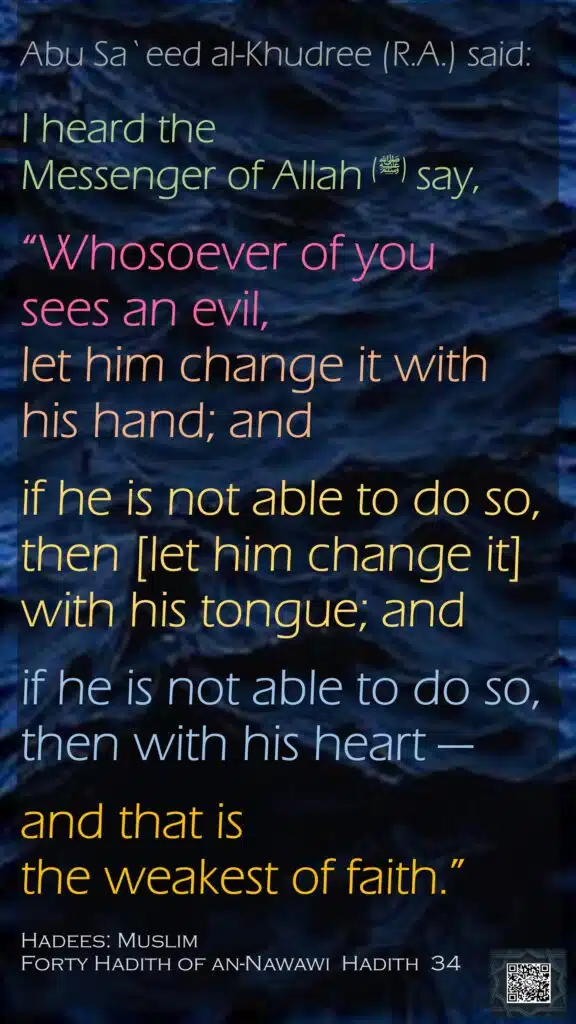 Abu Sa`eed al-Khudree (R.A.) said:I heard the Messenger of Allah (ﷺ) say,“Whosoever of you sees an evil, let him change it with his hand; and if he is not able to do so, then [let him change it] with his tongue; and if he is not able to do so, then with his heart —and that is the weakest of faith.”Hadees: MuslimForty Hadith of an-Nawawi  Hadith  34