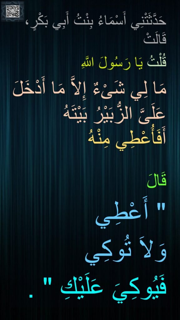 حَدَّثَتْنِي أَسْمَاءُ بِنْتُ أَبِي بَكْرٍ، قَالَتْ 
قُلْتُ يَا رَسُولَ اللَّهِ 
مَا لِي شَىْءٌ إِلاَّ مَا أَدْخَلَ عَلَىَّ الزُّبَيْرُ بَيْتَهُ أَفَأُعْطِي مِنْهُ 

قَالَ ‏ 
"‏ أَعْطِي 
وَلاَ تُوكِي 
فَيُوكِيَ عَلَيْكِ ‏"‏ ‏.