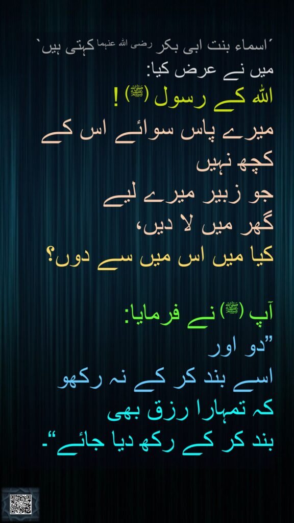 ´اسماء بنت ابی بکر رضی اللہ عنہما کہتی ہیں` 
میں نے عرض کیا: 
اللہ کے رسول (ﷺ) ! 
میرے پاس سوائے اس کے 
کچھ نہیں 
جو زبیر میرے لیے 
گھر میں لا دیں، 
کیا میں اس میں سے دوں؟ 

آپ (ﷺ) نے فرمایا: 
”دو اور 
اسے بند کر کے نہ رکھو 
کہ تمہارا رزق بھی 
بند کر کے رکھ دیا جائے“۔
