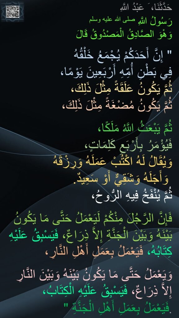 حَدَّثَنَا، َ عَبْدُ اللَّهِ
رَسُولُ اللَّهِ صلى الله عليه وسلم 
وَهْوَ الصَّادِقُ الْمَصْدُوقُ قَالَ
 ‏ 
"‏ إِنَّ أَحَدَكُمْ يُجْمَعُ خَلْقُهُ 
فِي بَطْنِ أُمِّهِ أَرْبَعِينَ يَوْمًا، 
ثُمَّ يَكُونُ عَلَقَةً مِثْلَ ذَلِكَ، 
ثُمَّ يَكُونُ مُضْغَةً مِثْلَ ذَلِكَ، 

ثُمَّ يَبْعَثُ اللَّهُ مَلَكًا، 
فَيُؤْمَرُ بِأَرْبَعِ كَلِمَاتٍ، 
وَيُقَالُ لَهُ اكْتُبْ عَمَلَهُ وَرِزْقَهُ
 وَأَجَلَهُ وَشَقِيٌّ أَوْ سَعِيدٌ‏.‏ 
ثُمَّ يُنْفَخُ فِيهِ الرُّوحُ، 

فَإِنَّ الرَّجُلَ مِنْكُمْ لَيَعْمَلُ حَتَّى مَا يَكُونُ بَيْنَهُ وَبَيْنَ الْجَنَّةِ إِلاَّ ذِرَاعٌ، فَيَسْبِقُ عَلَيْهِ كِتَابُهُ، فَيَعْمَلُ بِعَمَلِ أَهْلِ النَّارِ،
 
وَيَعْمَلُ حَتَّى مَا يَكُونُ بَيْنَهُ وَبَيْنَ النَّارِ إِلاَّ ذِرَاعٌ، فَيَسْبِقُ عَلَيْهِ الْكِتَابُ، 
فَيَعْمَلُ بِعَمَلِ أَهْلِ الْجَنَّةِ ‏"