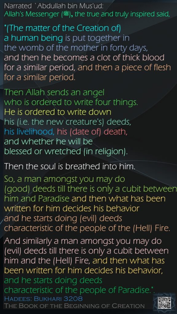 Narrated `Abdullah bin Mus'ud:Allah's Messenger (ﷺ) ,the true and truly inspired said, "(The matter of the Creation of) a human being is put together in the womb of the mother in forty days, and then he becomes a clot of thick blood for a similar period, and then a piece of flesh for a similar period. Then Allah sends an angel who is ordered to write four things. He is ordered to write down his (i.e. the new creature's) deeds, his livelihood, his (date of) death, and whether he will be blessed or wretched (in religion). Then the soul is breathed into him. So, a man amongst you may do (good) deeds till there is only a cubit between him and Paradise and then what has been written for him decides his behavior and he starts doing (evil) deeds characteristic of the people of the (Hell) Fire. And similarly a man amongst you may do (evil) deeds till there is only a cubit between him and the (Hell) Fire, and then what has been written for him decides his behavior, and he starts doing deeds characteristic of the people of Paradise.".Hadees: Bukhari 3208The Book of the Beginning of Creation