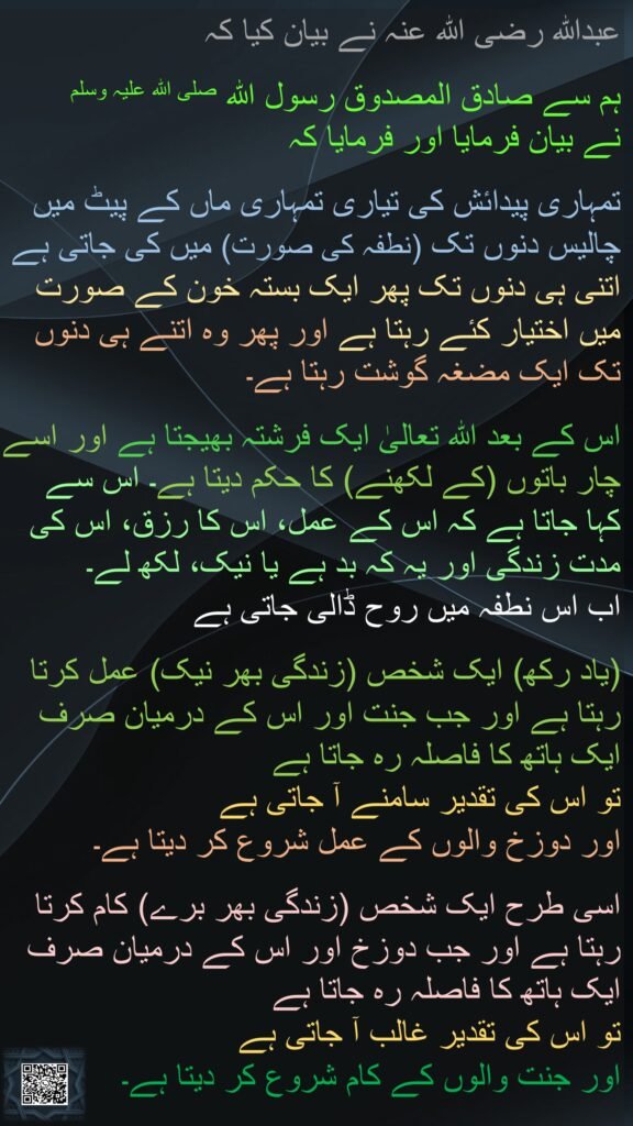 عبداللہ رضی اللہ عنہ نے بیان کیا کہ
 
ہم سے صادق المصدوق رسول اللہ صلی اللہ علیہ وسلم 
نے بیان فرمایا اور فرمایا کہ
 
تمہاری پیدائش کی تیاری تمہاری ماں کے پیٹ میں چالیس دنوں تک (نطفہ کی صورت) میں کی جاتی ہے اتنی ہی دنوں تک پھر ایک بستہ خون کے صورت میں اختیار کئے رہتا ہے اور پھر وہ اتنے ہی دنوں تک ایک مضغہ گوشت رہتا ہے۔
 
اس کے بعد اللہ تعالیٰ ایک فرشتہ بھیجتا ہے اور اسے چار باتوں (کے لکھنے) کا حکم دیتا ہے۔ اس سے 
کہا جاتا ہے کہ اس کے عمل، اس کا رزق، اس کی مدت زندگی اور یہ کہ بد ہے یا نیک، لکھ لے۔ 
اب اس نطفہ میں روح ڈالی جاتی ہے
 
(یاد رکھ) ایک شخص (زندگی بھر نیک) عمل کرتا رہتا ہے اور جب جنت اور اس کے درمیان صرف ایک ہاتھ کا فاصلہ رہ جاتا ہے 
تو اس کی تقدیر سامنے آ جاتی ہے 
اور دوزخ والوں کے عمل شروع کر دیتا ہے۔ 

اسی طرح ایک شخص (زندگی بھر برے) کام کرتا رہتا ہے اور جب دوزخ اور اس کے درمیان صرف ایک ہاتھ کا فاصلہ رہ جاتا ہے 
تو اس کی تقدیر غالب آ جاتی ہے 
اور جنت والوں کے کام شروع کر دیتا ہے۔