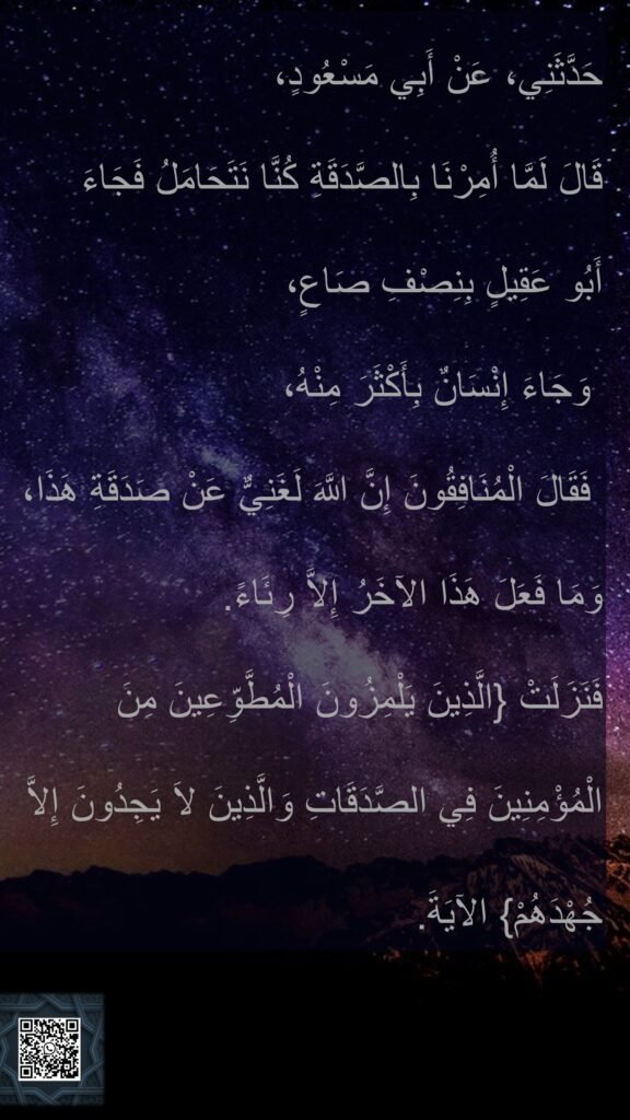 حَدَّثَنِي، عَنْ أَبِي مَسْعُودٍ، 
قَالَ لَمَّا أُمِرْنَا بِالصَّدَقَةِ كُنَّا نَتَحَامَلُ فَجَاءَ 
أَبُو عَقِيلٍ بِنِصْفِ صَاعٍ،
 وَجَاءَ إِنْسَانٌ بِأَكْثَرَ مِنْهُ،
 فَقَالَ الْمُنَافِقُونَ إِنَّ اللَّهَ لَغَنِيٌّ عَنْ صَدَقَةِ هَذَا، وَمَا فَعَلَ هَذَا الآخَرُ إِلاَّ رِئَاءً‏.‏ 
فَنَزَلَتْ ‏{‏الَّذِينَ يَلْمِزُونَ الْمُطَّوِّعِينَ مِنَ الْمُؤْمِنِينَ فِي الصَّدَقَاتِ وَالَّذِينَ لاَ يَجِدُونَ إِلاَّ جُهْدَهُمْ‏}‏ الآيَةَ‏.