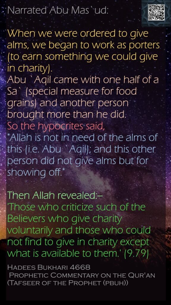Narrated Abu Mas`ud:When we were ordered to give alms, we began to work as porters (to earn something we could give in charity). Abu `Aqil came with one half of a Sa` (special measure for food grains) and another person brought more than he did. So the hypocrites said, "Allah is not in need of the alms of this (i.e. Abu `Aqil); and this other person did not give alms but for showing off." Then Allah revealed:-- 'Those who criticize such of the Believers who give charity voluntarily and those who could not find to give in charity except what is available to them.' (9.79)Hadees Bukhari 4668 Prophetic Commentary on the Qur'an (Tafseer of the Prophet (pbuh)) 