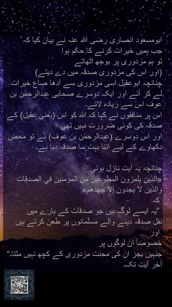 ابومسعود انصاری رضی اللہ عنہ نے بیان کیا کہ` 
جب ہمیں خیرات کرنے کا حکم ہوا 
تو ہم مزدوری پر بوجھ اٹھاتے 
(اور اس کی مزدوری صدقہ میں دے دیتے) 
چنانچہ ابوعقیل اسی مزدوری سے آدھا صاع خیرات لے کر آئے اور ایک دوسرے صحابی عبدالرحمٰن بن عوف اس سے زیادہ لائے۔ 
اس پر منافقوں نے کہا کہ اللہ کو اس (یعنی عقیل) کے صدقہ کی کوئی ضرورت نہیں تھی 
اور اس دوسرے (عبدالرحمٰن بن عوف) نے تو محض دکھاوے کے لیے اتنا بہت سا صدقہ دیا ہے۔ 

چنانچہ یہ آیت نازل ہوئی 
«الذين يلمزون المطوعين من المؤمنين في الصدقات والذين لا يجدون إلا جهدهم‏»
 کہ
 ”یہ ایسے لوگ ہیں جو صدقات کے بارے میں 
نفل صدقہ دینے والے مسلمانوں پر طعن کرتے ہیں
 اور 
خصوصاً ان لوگوں پر 
جنہیں بجز ان کی محنت مزدوری کے کچھ نہیں ملتا۔“ آخر آیت تک۔
