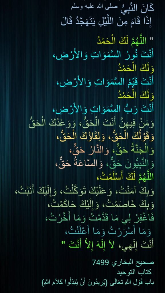 حَدَّثَنَا، عَنِ ابْنِ عَبَّاسٍ، 
كَانَ النَّبِيُّ صلى الله عليه وسلم
 إِذَا قَامَ مِنَ اللَّيْلِ يَتَهَجَّدُ قَالَ 
‏ 
"‏ اللَّهُمَّ لَكَ الْحَمْدُ 
أَنْتَ نُورُ السَّمَوَاتِ وَالأَرْضِ، 
وَلَكَ الْحَمْدُ 
أَنْتَ قَيِّمُ السَّمَوَاتِ وَالأَرْضِ، 
وَلَكَ الْحَمْدُ 
أَنْتَ رَبُّ السَّمَوَاتِ وَالأَرْضِ، 
وَمَنْ فِيهِنَّ أَنْتَ الْحَقُّ، وَوَعْدُكَ الْحَقُّ وَقَوْلُكَ الْحَقُّ، وَلِقَاؤُكَ الْحَقُّ، 
وَالْجَنَّةُ حَقٌّ، وَالنَّارُ حَقٌّ، 
وَالنَّبِيُّونَ حَقٌّ، وَالسَّاعَةُ حَقٌّ، 
اللَّهُمَّ لَكَ أَسْلَمْتُ، 
وَبِكَ آمَنْتُ، وَعَلَيْكَ تَوَكَّلْتُ، وَإِلَيْكَ أَنَبْتُ، وَبِكَ خَاصَمْتُ، وَإِلَيْكَ حَاكَمْتُ، 
فَاغْفِرْ لِي مَا قَدَّمْتُ وَمَا أَخَّرْتُ،
 وَمَا أَسْرَرْتُ وَمَا أَعْلَنْتُ، 
أَنْتَ إِلَهِي، لاَ إِلَهَ إِلاَّ أَنْتَ ‏"‏‏‏

7499صحيح البخاري 
 كتاب التوحيد 
باب قَوْلِ اللَّهِ تَعَالَى ‏{‏يُرِيدُونَ أَنْ يُبَدِّلُوا كَلاَمَ اللَّهِ}
