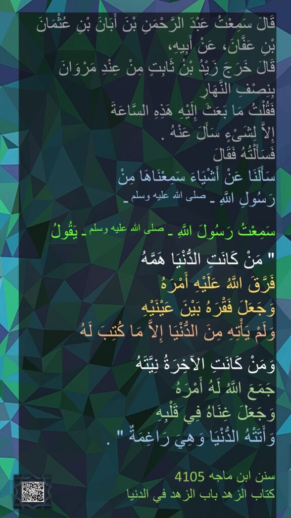 قَالَ سَمِعْتُ عَبْدَ الرَّحْمَنِ بْنَ أَبَانَ بْنِ عُثْمَانَ 
بْنِ عَفَّانَ، عَنْ أَبِيهِ، 
قَالَ خَرَجَ زَيْدُ بْنُ ثَابِتٍ مِنْ عِنْدِ مَرْوَانَ 
بِنِصْفِ النَّهَارِ 
فَقُلْتُ مَا بَعَثَ إِلَيْهِ هَذِهِ السَّاعَةَ 
إِلاَّ لِشَىْءٍ سَأَلَ عَنْهُ ‏.‏ 
فَسَأَلْتُهُ فَقَالَ 
سَأَلَنَا عَنْ أَشْيَاءَ سَمِعْنَاهَا مِنْ 
رَسُولِ اللَّهِ ـ صلى الله عليه وسلم ـ 

سَمِعْتُ رَسُولَ اللَّهِ ـ صلى الله عليه وسلم ـ يَقُولُ ‏ 

"‏ مَنْ كَانَتِ الدُّنْيَا هَمَّهُ 
فَرَّقَ اللَّهُ عَلَيْهِ أَمْرَهُ 
وَجَعَلَ فَقْرَهُ بَيْنَ عَيْنَيْهِ 
وَلَمْ يَأْتِهِ مِنَ الدُّنْيَا إِلاَّ مَا كُتِبَ لَهُ 

وَمَنْ كَانَتِ الآخِرَةُ نِيَّتَهُ 
جَمَعَ اللَّهُ لَهُ أَمْرَهُ 
وَجَعَلَ غِنَاهُ فِي قَلْبِهِ 
وَأَتَتْهُ الدُّنْيَا وَهِيَ رَاغِمَةٌ ‏"‏ ‏.‏

‏4105سنن ابن ماجه  
كتاب الزهد باب الزهد في الدنيا
