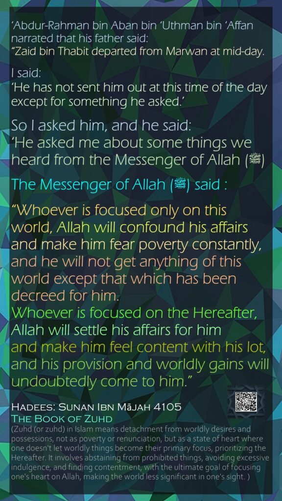 ‘Abdur-Rahman bin Aban bin ‘Uthman bin ‘Affan narrated that his father said:“Zaid bin Thabit departed from Marwan at mid-day. I said: ‘He has not sent him out at this time of the day except for something he asked.’ So I asked him, and he said: ‘He asked me about some things we heard from the Messenger of Allah (ﷺ)The Messenger of Allah (ﷺ) said : “Whoever is focused only on this world, Allah will confound his affairs and make him fear poverty constantly, and he will not get anything of this world except that which has been decreed for him. Whoever is focused on the Hereafter, Allah will settle his affairs for him and make him feel content with his lot, and his provision and worldly gains will undoubtedly come to him.”Hadees: Sunan Ibn Mājah 4105The Book of Zuhd (Zuhd (or zuhd) in Islam means detachment from worldly desires and possessions, not as poverty or renunciation, but as a state of heart where one doesn't let worldly things become their primary focus, prioritizing the Hereafter. It involves abstaining from prohibited things, avoiding excessive indulgence, and finding contentment, with the ultimate goal of focusing one's heart on Allah, making the world less significant in one's sight. )