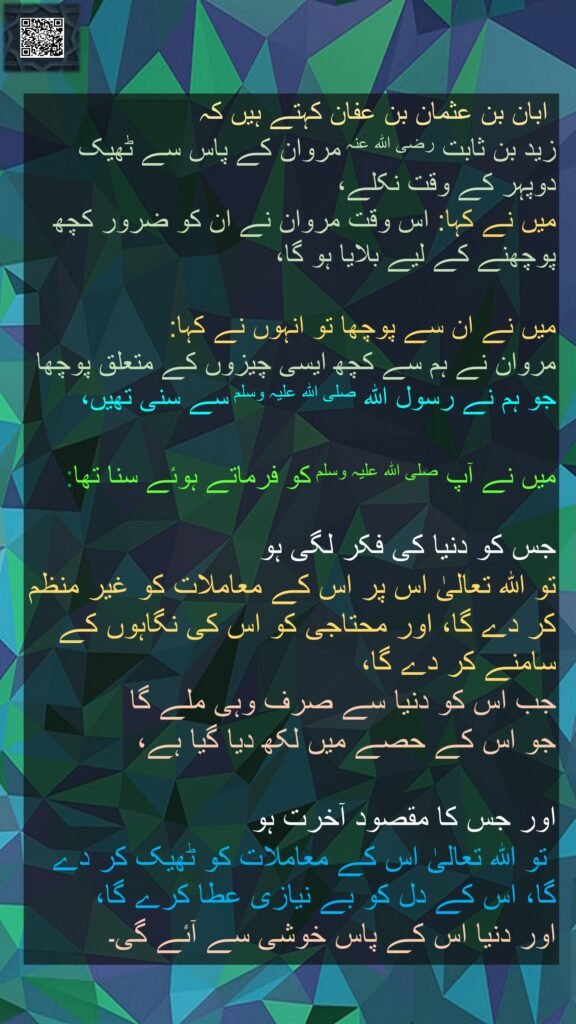  ابان بن عثمان بن عفان کہتے ہیں کہ   
زید بن ثابت رضی اللہ عنہ مروان کے پاس سے ٹھیک دوپہر کے وقت نکلے، 
میں نے کہا: اس وقت مروان نے ان کو ضرور کچھ پوچھنے کے لیے بلایا ہو گا، 

میں نے ان سے پوچھا تو انہوں نے کہا: 
مروان نے ہم سے کچھ ایسی چیزوں کے متعلق پوچھا جو ہم نے رسول اللہ صلی اللہ علیہ وسلم سے سنی تھیں، 

میں نے آپ صلی اللہ علیہ وسلم کو فرماتے ہوئے سنا تھا:  

جس کو دنیا کی فکر لگی ہو 
تو اللہ تعالیٰ اس پر اس کے معاملات کو غير منظم کر دے گا، اور محتاجی کو اس کی نگاہوں کے سامنے کر دے گا، 
جب اس کو دنیا سے صرف وہی ملے گا 
جو اس کے حصے میں لکھ دیا گیا ہے، 

اور جس کا مقصود آخرت ہو
 تو اللہ تعالیٰ اس کے معاملات کو ٹھیک کر دے گا، اس کے دل کو بے نیازی عطا کرے گا، 
اور دنیا اس کے پاس خوشی سے آئے گی۔ 
