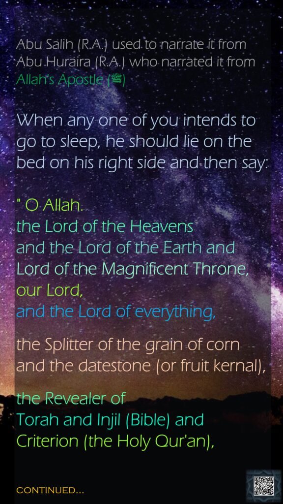 Abu Salih (R.A.) used to narrate it from Abu Huraira (R.A.) who narrated it from Allah's Apostle (ﷺ)When any one of you intends to go to sleep, he should lie on the bed on his right side and then say:" O Allah. the Lord of the Heavens and the Lord of the Earth and Lord of the Magnificent Throne, our Lord, and the Lord of everything, the Splitter of the grain of corn and the datestone (or fruit kernal), the Revealer of Torah and Injil (Bible) and Criterion (the Holy Qur'an), continued…