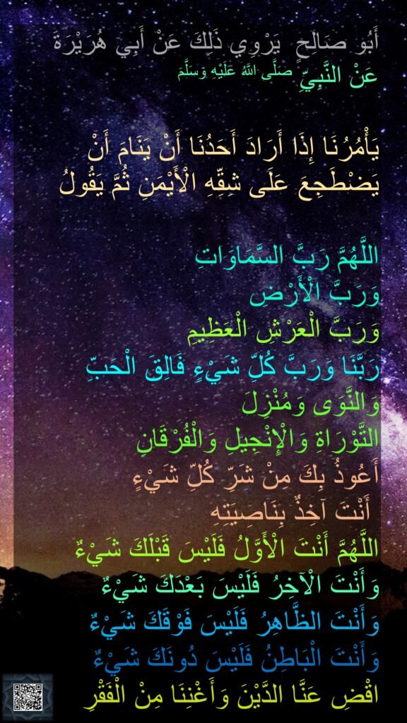 أَبُو صَالِحٍ  يَرْوِي ذَلِكَ عَنْ أَبِي هُرَيْرَةَ 
عَنْ النَّبِيِّ صَلَّى اللَّهُ عَلَيْهِ وَسَلَّمَ

يَأْمُرُنَا إِذَا أَرَادَ أَحَدُنَا أَنْ يَنَامَ أَنْ يَضْطَجِعَ عَلَى شِقِّهِ الْأَيْمَنِ ثُمَّ يَقُولُ

اللَّهُمَّ رَبَّ السَّمَاوَاتِ 
وَرَبَّ الْأَرْضِ 
وَرَبَّ الْعَرْشِ الْعَظِيمِ 
رَبَّنَا وَرَبَّ كُلِّ شَيْءٍ 
فَالِقَ الْحَبِّ وَالنَّوَى
وَمُنْزِلَ 
التَّوْرَاةِ وَالْإِنْجِيلِ وَالْفُرْقَانِ 
أَعُوذُ بِكَ مِنْ شَرِّ كُلِّ شَيْءٍ
 أَنْتَ آخِذٌ بِنَاصِيَتِهِ 
اللَّهُمَّ أَنْتَ الْأَوَّلُ فَلَيْسَ قَبْلَكَ شَيْءٌ 
وَأَنْتَ الْآخِرُ فَلَيْسَ بَعْدَكَ شَيْءٌ 
وَأَنْتَ الظَّاهِرُ فَلَيْسَ فَوْقَكَ شَيْءٌ 
وَأَنْتَ الْبَاطِنُ فَلَيْسَ دُونَكَ شَيْءٌ 
اقْضِ عَنَّا الدَّيْنَ وَأَغْنِنَا مِنْ الْفَقْرِ
‏‏
