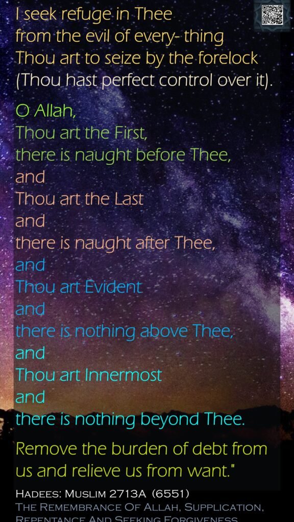 I seek refuge in Thee from the evil of every- thing Thou art to seize by the forelock (Thou hast perfect control over it). O Allah, Thou art the First, there is naught before Thee, and Thou art the Last and there is naught after Thee, and Thou art Evident and there is nothing above Thee, and Thou art Innermost and there is nothing beyond Thee. Remove the burden of debt from us and relieve us from want."Hadees: Muslim 2713A  (6551)The Remembrance Of Allah, Supplication, Repentance And Seeking Forgiveness