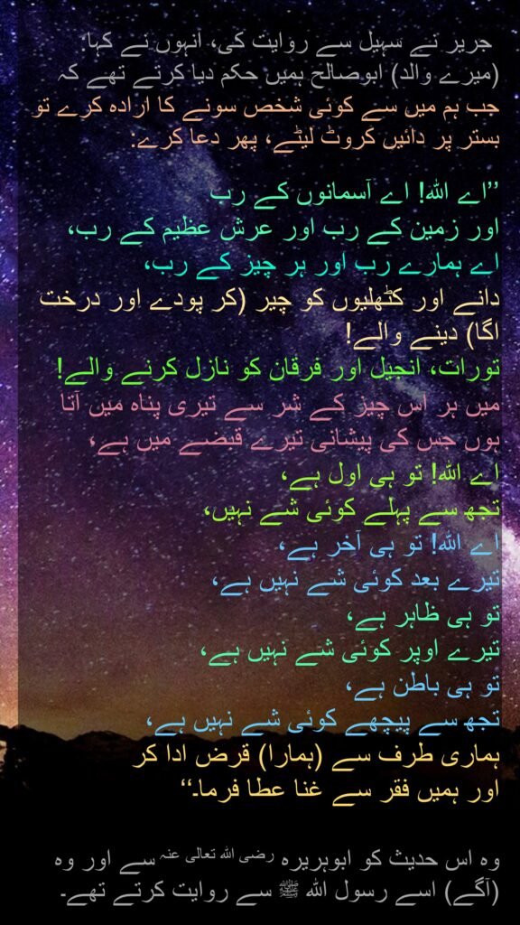 جریر نے سہیل سے روایت کی، انہوں نے کہا: (میرے والد) ابوصالح ہمیں حکم دیا کرتے تھے کہ 
جب ہم میں سے کوئی شخص سونے کا ارادہ کرے تو بستر پر دائیں کروٹ لیٹے، پھر دعا کرے: 

’’اے اللہ! اے آسمانوں کے رب 
اور زمین کے رب اور عرش عظیم کے رب، 
اے ہمارے رب اور ہر چیز کے رب، 
دانے اور کٹھلیوں کو چیر (کر پودے اور درخت اگا) دینے والے! 
تورات، انجیل اور فرقان کو نازل کرنے والے! 
میں ہر اس چیز کے شر سے تیری پناہ میں آتا ہوں جس کی پیشانی تیرے قبضے میں ہے، 
اے اللہ! تو ہی اول ہے، 
تجھ سے پہلے کوئی شے نہیں، 
اے اللہ! تو ہی آخر ہے، 
تیرے بعد کوئی شے نہیں ہے، 
تو ہی ظاہر ہے، 
تیرے اوپر کوئی شے نہیں ہے، 
تو ہی باطن ہے، 
تجھ سے پیچھے کوئی شے نہیں ہے، 
ہماری طرف سے (ہمارا) قرض ادا کر 
اور ہمیں فقر سے غنا عطا فرما۔‘‘ 

وہ اس حدیث کو ابوہریرہ رضی اللہ تعالی عنہ سے اور وہ (آگے) اسے رسول اللہ ﷺ سے روایت کرتے تھے۔
