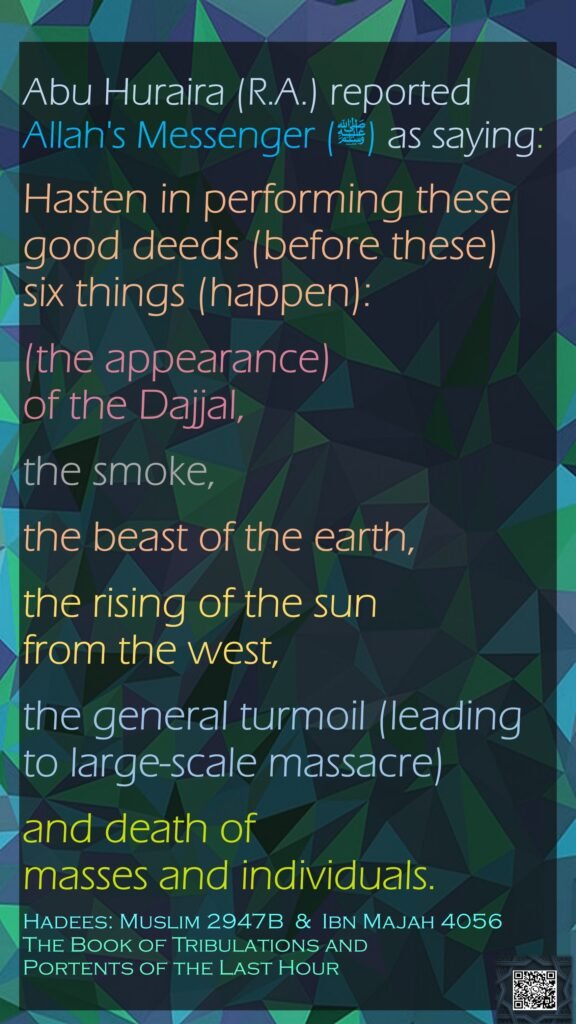 Abu Huraira (R.A.) reported Allah's Messenger (ﷺ) as saying:Hasten in performing these good deeds (before these) six things (happen): (the appearance) of the Dajjal, the smoke, the beast of the earth, the rising of the sun from the west, the general turmoil (leading to large-scale massacre) and death of masses and individuals.Hadees: Muslim 2947B  &  Ibn Majah 4056The Book of Tribulations and Portents of the Last Hour