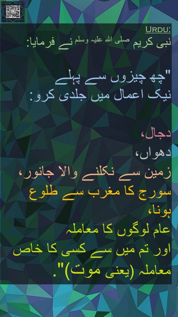 نبی کریم صلی اللہ علیہ وسلم نے فرمایا:
 
"چھ چیزوں سے پہلے 
نیک اعمال میں جلدی کرو:
 
دجال، 
دھواں، 
زمین سے نکلنے والا جانور، 
سورج کا مغرب سے طلوع ہونا، 
عام لوگوں کا معاملہ 
اور تم میں سے کسی کا خاص معاملہ (یعنی موت)". 
