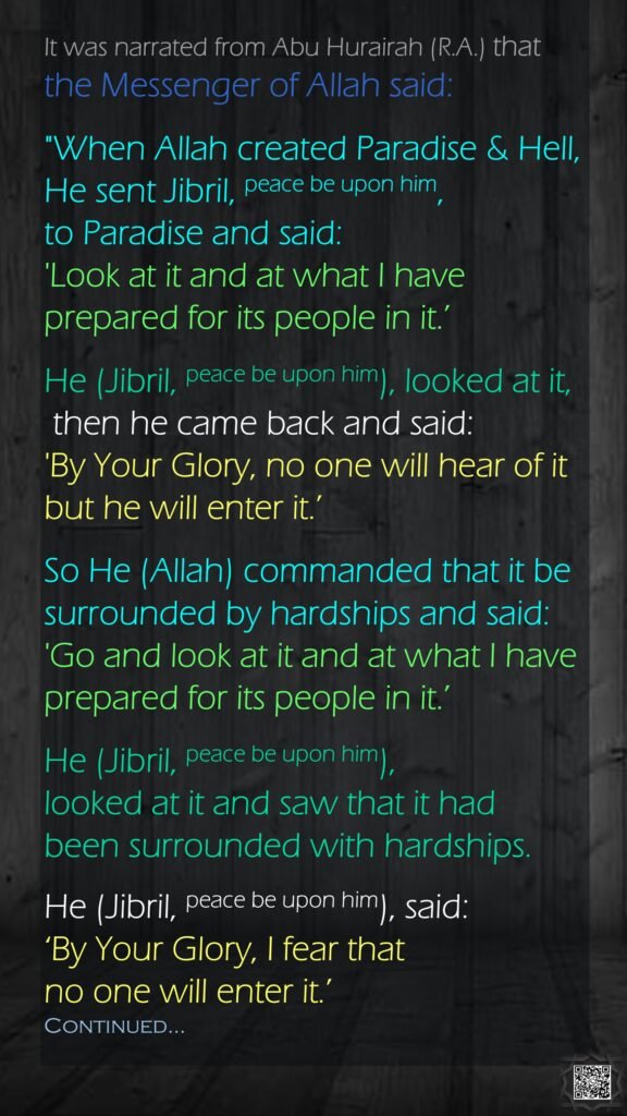 It was narrated from Abu Hurairah (R.A.) that the Messenger of Allah said:"When Allah created Paradise & Hell, He sent Jibril, peace be upon him, to Paradise and said: 'Look at it and at what I have prepared for its people in it.’ He (Jibril, peace be upon him), looked at it, then he came back and said: 'By Your Glory, no one will hear of it but he will enter it.’ So He (Allah) commanded that it be surrounded by hardships and said: 'Go and look at it and at what I have prepared for its people in it.’ He (Jibril, peace be upon him), looked at it and saw that it had been surrounded with hardships. He (Jibril, peace be upon him), said: ‘By Your Glory, I fear that no one will enter it.’ Continued…