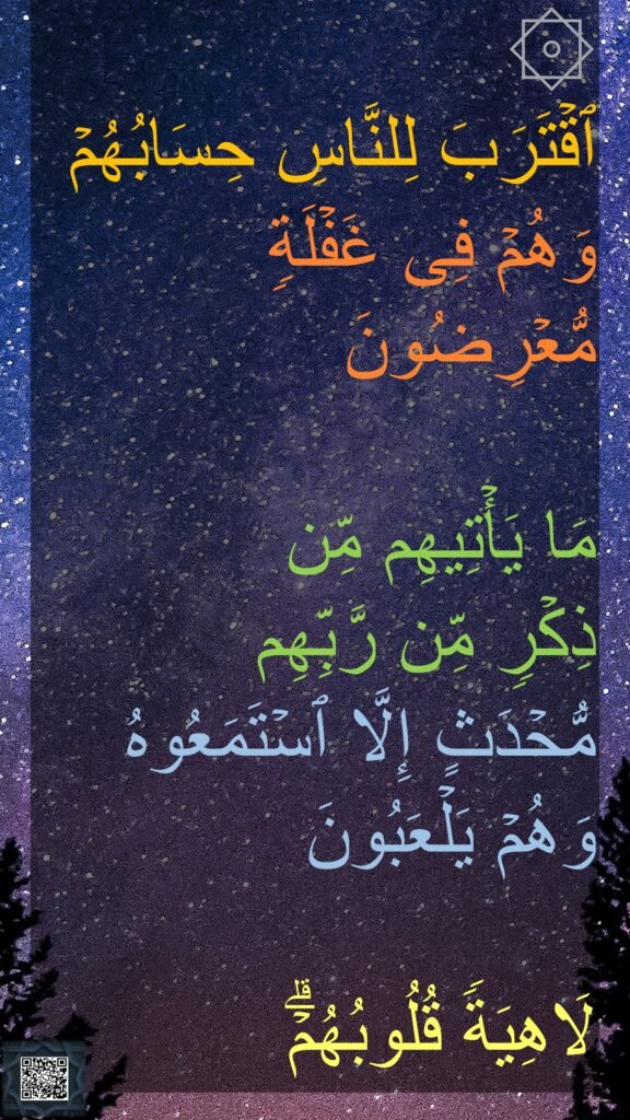 ۞ 
ٱقۡتَرَبَ لِلنَّاسِ حِسَابُهُمۡ 
وَهُمۡ فِی غَفۡلَةࣲ مُّعۡرِضُونَ 

مَا یَأۡتِیهِم مِّن 
ذِكۡرࣲ مِّن رَّبِّهِم 
مُّحۡدَثٍ إِلَّا ٱسۡتَمَعُوهُ وَهُمۡ یَلۡعَبُونَ 

لَاهِیَةࣰ قُلُوبُهُمۡۗ
