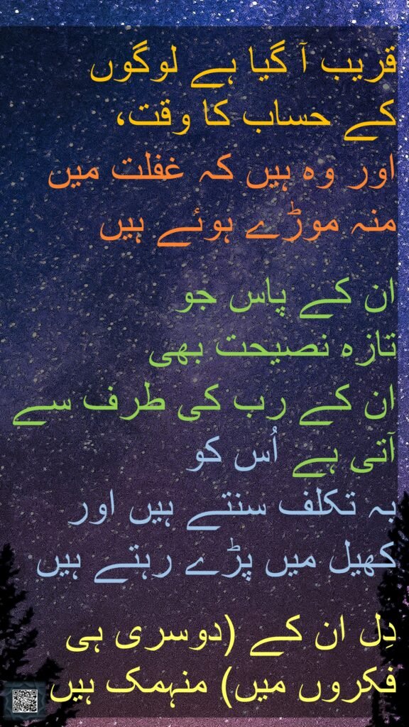قریب آ گیا ہے لوگوں 
کے حساب کا وقت، 
اور وہ ہیں کہ غفلت میں منہ موڑے ہوئے ہیں
 
ان کے پاس جو 
تازہ نصیحت بھی 
ان کے رب کی طرف سے آتی ہے اُس کو 
بہ تکلف سنتے ہیں اور 
کھیل میں پڑے رہتے ہیں
 
دِل ان کے (دوسری ہی فکروں میں) منہمک ہیں
