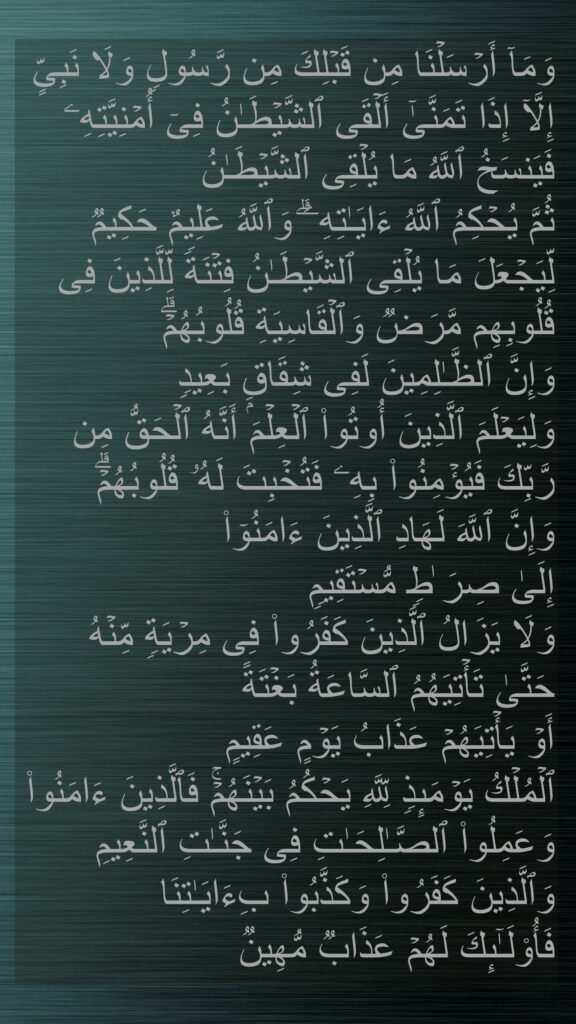وَمَاۤ أَرۡسَلۡنَا مِن قَبۡلِكَ مِن رَّسُولࣲ وَلَا نَبِیٍّ إِلَّاۤ إِذَا تَمَنَّىٰۤ أَلۡقَى ٱلشَّیۡطَـٰنُ فِیۤ أُمۡنِیَّتِهِۦ فَیَنسَخُ ٱللَّهُ مَا یُلۡقِی ٱلشَّیۡطَـٰنُ 
ثُمَّ یُحۡكِمُ ٱللَّهُ ءَایَـٰتِهِۦۗ وَٱللَّهُ عَلِیمٌ حَكِیمࣱ 
لِّیَجۡعَلَ مَا یُلۡقِی ٱلشَّیۡطَـٰنُ فِتۡنَةࣰ لِّلَّذِینَ فِی قُلُوبِهِم مَّرَضࣱ وَٱلۡقَاسِیَةِ قُلُوبُهُمۡۗ 
وَإِنَّ ٱلظَّـٰلِمِینَ لَفِی شِقَاقِۭ بَعِیدࣲ 
وَلِیَعۡلَمَ ٱلَّذِینَ أُوتُوا۟ ٱلۡعِلۡمَ أَنَّهُ ٱلۡحَقُّ مِن رَّبِّكَ فَیُؤۡمِنُوا۟ بِهِۦ فَتُخۡبِتَ لَهُۥ قُلُوبُهُمۡۗ 
وَإِنَّ ٱللَّهَ لَهَادِ ٱلَّذِینَ ءَامَنُوۤا۟ 
إِلَىٰ صِرَ ٰطࣲ مُّسۡتَقِیمࣲ 
وَلَا یَزَالُ ٱلَّذِینَ كَفَرُوا۟ فِی مِرۡیَةࣲ مِّنۡهُ 
حَتَّىٰ تَأۡتِیَهُمُ ٱلسَّاعَةُ بَغۡتَةً 
أَوۡ یَأۡتِیَهُمۡ عَذَابُ یَوۡمٍ عَقِیمٍ 
ٱلۡمُلۡكُ یَوۡمَىِٕذࣲ لِّلَّهِ یَحۡكُمُ بَیۡنَهُمۡۚ فَٱلَّذِینَ ءَامَنُوا۟ وَعَمِلُوا۟ ٱلصَّـٰلِحَـٰتِ فِی جَنَّـٰتِ ٱلنَّعِیمِ 
وَٱلَّذِینَ كَفَرُوا۟ وَكَذَّبُوا۟ بِءَایَـٰتِنَا 
فَأُو۟لَـٰۤىِٕكَ لَهُمۡ عَذَابࣱ مُّهِینࣱ
