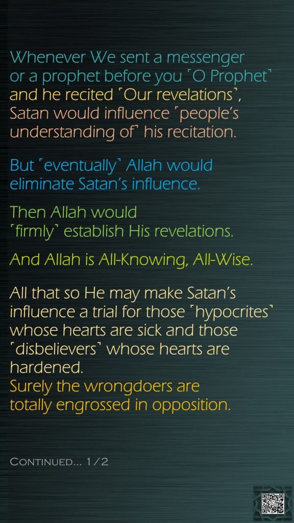 Whenever We sent a messenger or a prophet before you ˹O Prophet˺ and he recited ˹Our revelations˺, Satan would influence ˹people’s understanding of˺ his recitation. But ˹eventually˺ Allah would eliminate Satan’s influence. Then Allah would ˹firmly˺ establish His revelations. And Allah is All-Knowing, All-Wise.All that so He may make Satan’s influence a trial for those ˹hypocrites˺ whose hearts are sick and those ˹disbelievers˺ whose hearts are hardened. Surely the wrongdoers are totally engrossed in opposition.